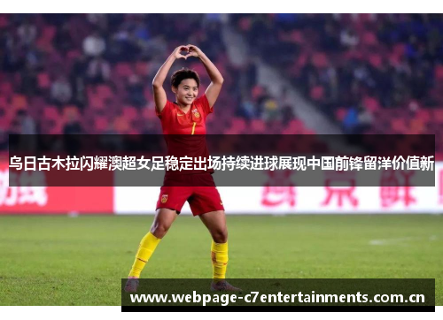 乌日古木拉闪耀澳超女足稳定出场持续进球展现中国前锋留洋价值新